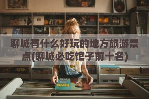 聊城有什么好玩的地方旅游景点(聊城必吃馆子前十名)