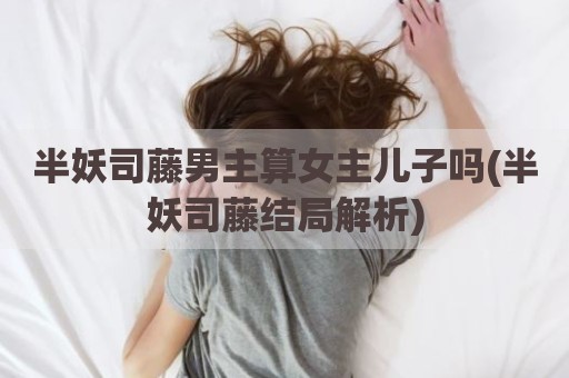半妖司藤男主算女主儿子吗(半妖司藤结局解析)