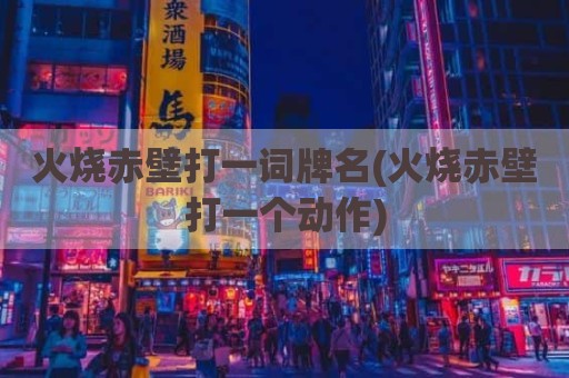火烧赤壁打一词牌名(火烧赤壁打一个动作)