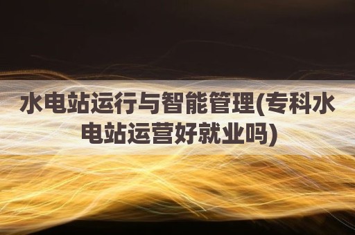 水电站运行与智能管理(专科水电站运营好就业吗)