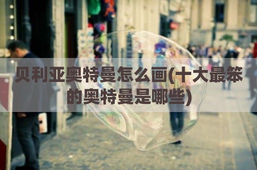 贝利亚奥特曼怎么画(十大最笨的奥特曼是哪些)