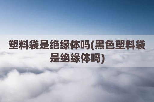 塑料袋是绝缘体吗(黑色塑料袋是绝缘体吗)
