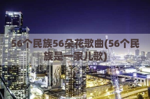 56个民族56朵花歌曲(56个民族是一家儿歌)