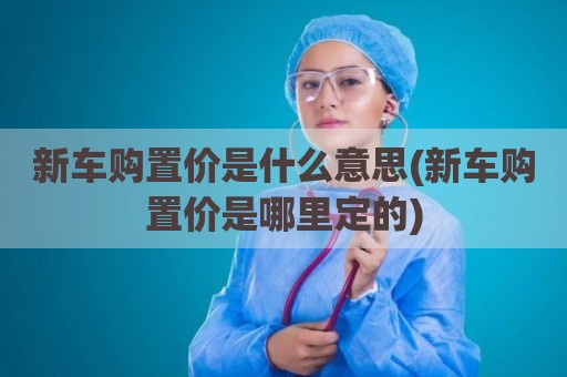 新车购置价是什么意思(新车购置价是哪里定的)