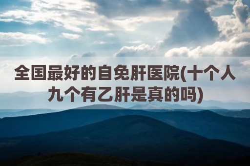 全国最好的自免肝医院(十个人九个有乙肝是真的吗)