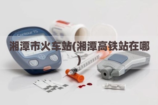 湘潭市火车站(湘潭高铁站在哪)