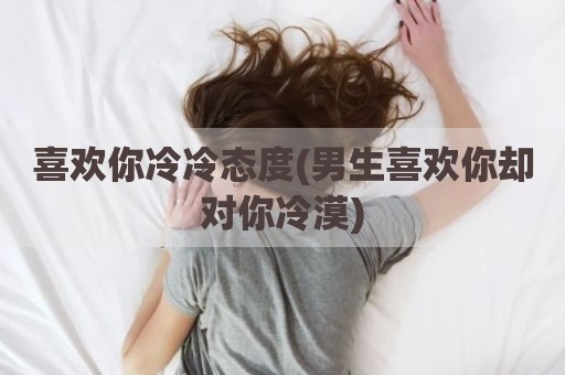 喜欢你冷冷态度(男生喜欢你却对你冷漠)