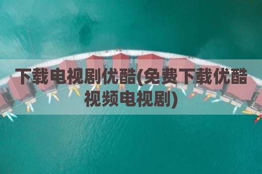 下载电视剧优酷(免费下载优酷视频电视剧)