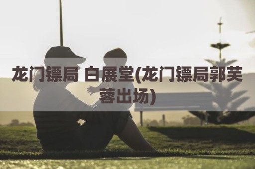 龙门镖局 白展堂(龙门镖局郭芙蓉出场)