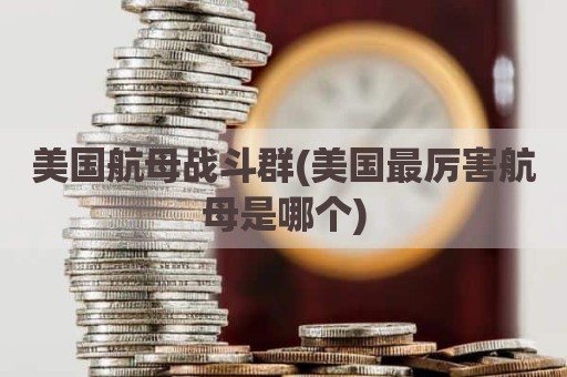 美国航母战斗群(美国最厉害航母是哪个)