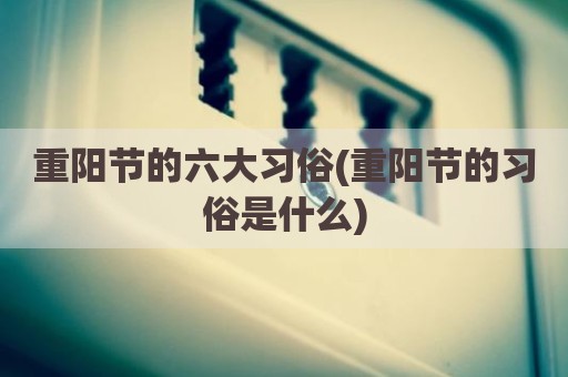 重阳节的六大习俗(重阳节的习俗是什么)