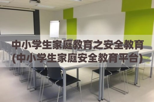 中小学生家庭教育之安全教育(中小学生家庭安全教育平台)