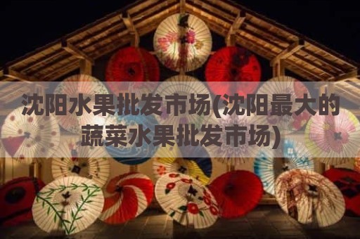 沈阳水果批发市场(沈阳最大的蔬菜水果批发市场)