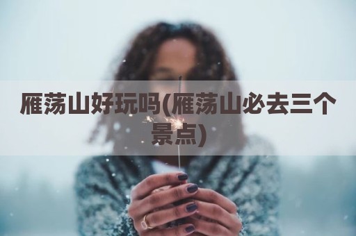 雁荡山好玩吗(雁荡山必去三个景点)