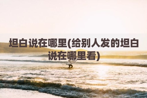 坦白说在哪里(给别人发的坦白说在哪里看)