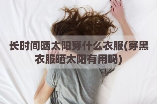 长时间晒太阳穿什么衣服(穿黑衣服晒太阳有用吗)