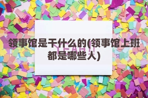 领事馆是干什么的(领事馆上班都是哪些人)