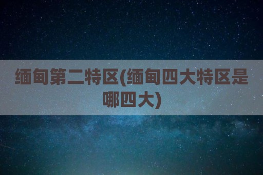 缅甸第二特区(缅甸四大特区是哪四大)