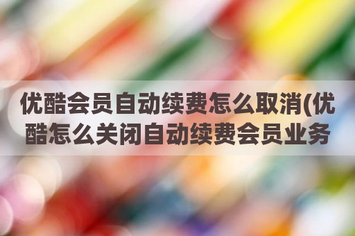 优酷会员自动续费怎么取消(优酷怎么关闭自动续费会员业务)