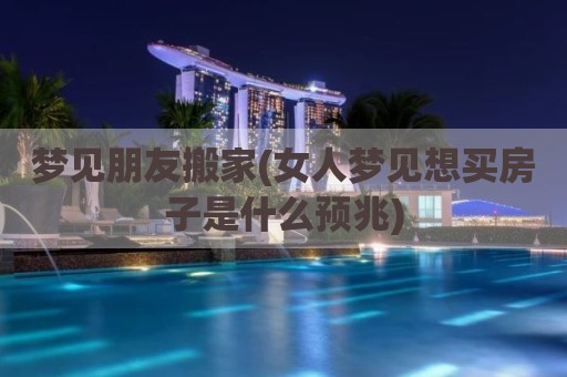 梦见朋友搬家(女人梦见想买房子是什么预兆)