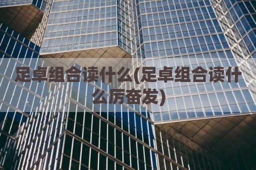 足卓组合读什么(足卓组合读什么厉奋发)