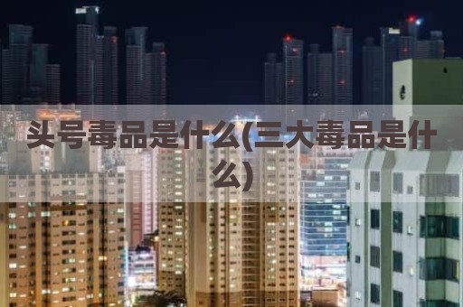 头号毒品是什么(三大毒品是什么)