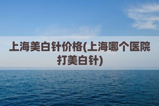上海美白针价格(上海哪个医院打美白针)