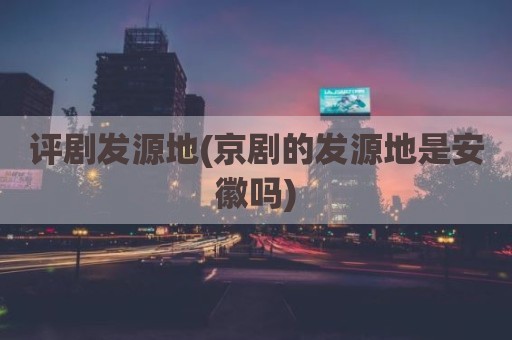 评剧发源地(京剧的发源地是安徽吗)