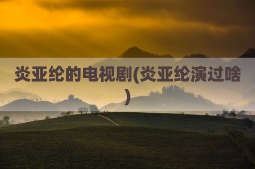 炎亚纶的电视剧(炎亚纶演过啥)