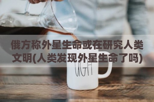 俄方称外星生命或在研究人类文明(人类发现外星生命了吗)