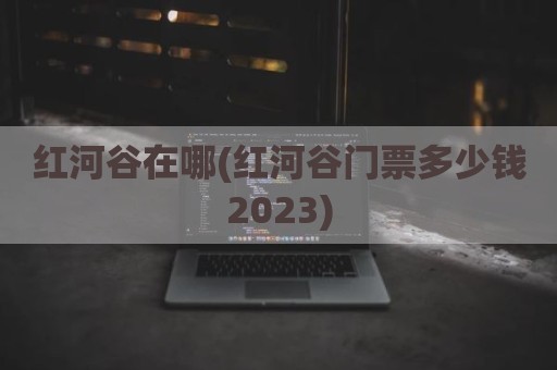 红河谷在哪(红河谷门票多少钱2023)
