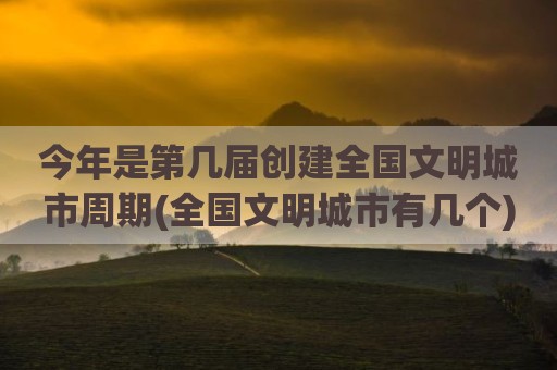 今年是第几届创建全国文明城市周期(全国文明城市有几个)