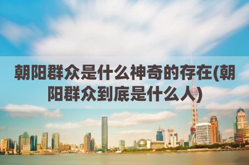 朝阳群众是什么神奇的存在(朝阳群众到底是什么人)