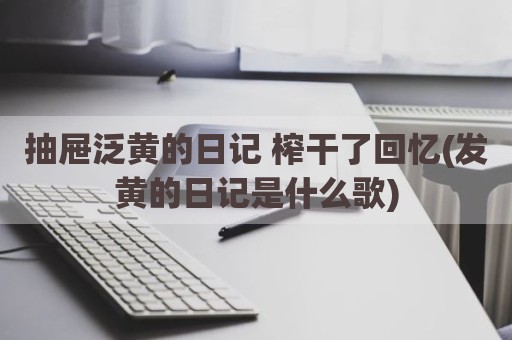 抽屉泛黄的日记 榨干了回忆(发黄的日记是什么歌)