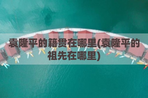 袁隆平的籍贯在哪里(袁隆平的祖先在哪里)