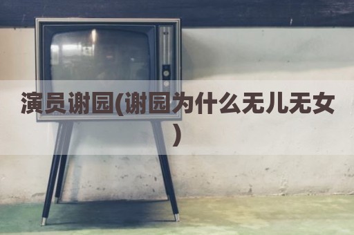 演员谢园(谢园为什么无儿无女)