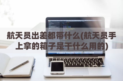 航天员出差都带什么(航天员手上拿的箱子是干什么用的)