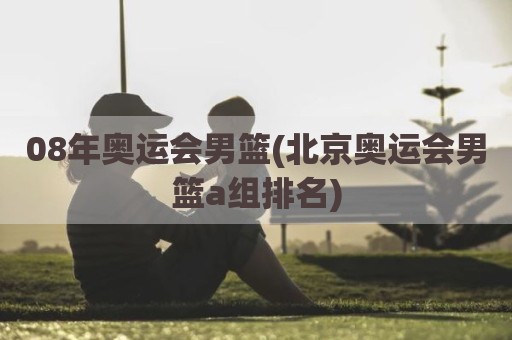 08年奥运会男篮(北京奥运会男篮a组排名)