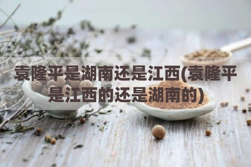袁隆平是湖南还是江西(袁隆平是江西的还是湖南的)