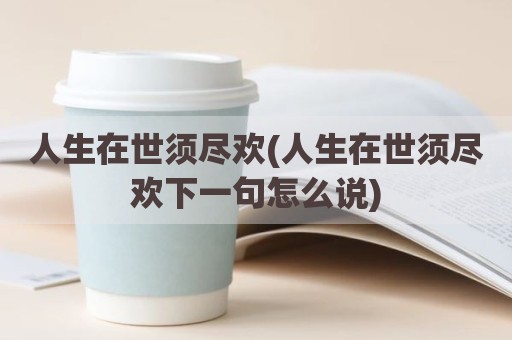人生在世须尽欢(人生在世须尽欢下一句怎么说)