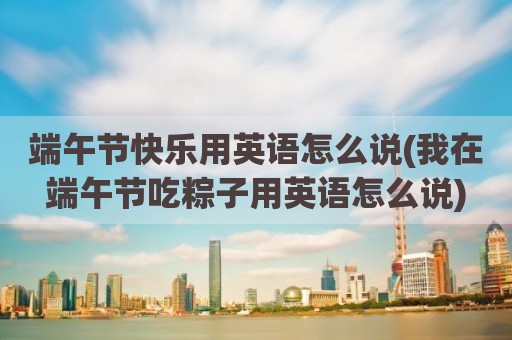 端午节快乐用英语怎么说(我在端午节吃粽子用英语怎么说)