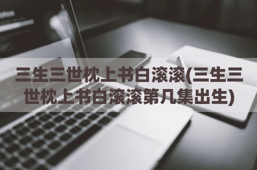 三生三世枕上书白滚滚(三生三世枕上书白滚滚第几集出生)