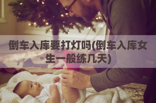 倒车入库要打灯吗(倒车入库女生一般练几天)