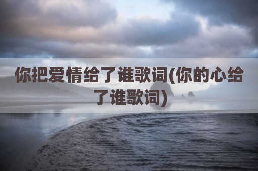 你把爱情给了谁歌词(你的心给了谁歌词)
