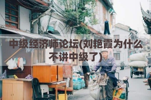 中级经济师论坛(刘艳霞为什么不讲中级了)