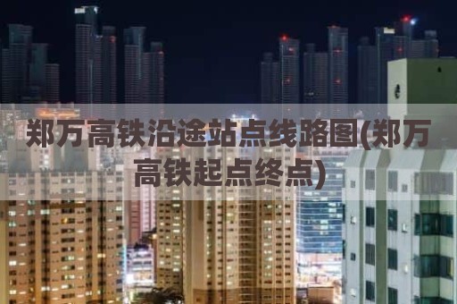 郑万高铁沿途站点线路图(郑万高铁起点终点)