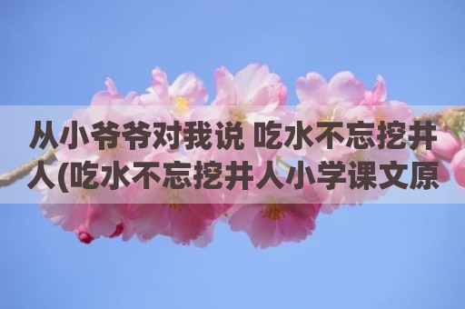 从小爷爷对我说 吃水不忘挖井人(吃水不忘挖井人小学课文原文)