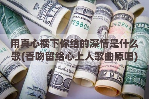 用真心攒下你给的深情是什么歌(香吻留给心上人歌曲原唱)