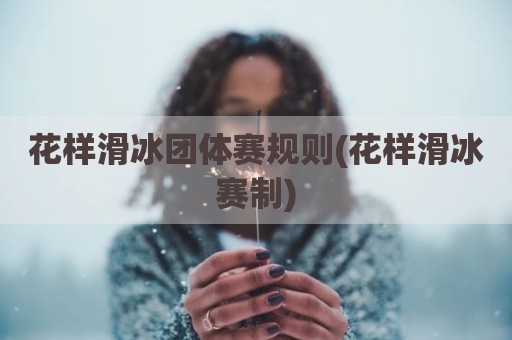花样滑冰团体赛规则(花样滑冰赛制)