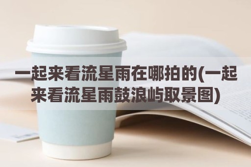 一起来看流星雨在哪拍的(一起来看流星雨鼓浪屿取景图)